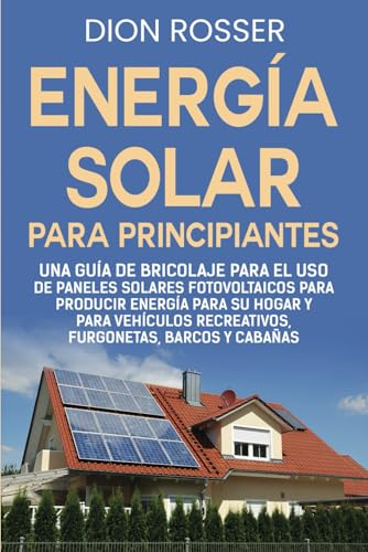 Energía solar para principiantes: Una guía de bricolaje para el uso de paneles solares fotovoltaicos para producir energía para su hogar y para vehículos recreativos, furgonetas, barcos y cabañas