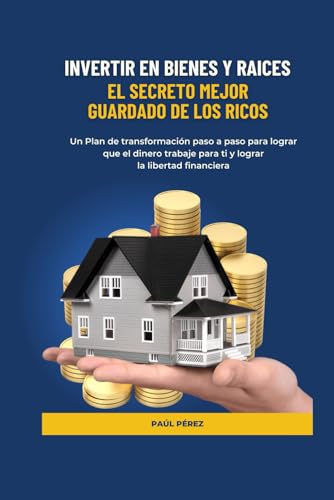 INVERTIR EN BIENES Y RAICES: EL SECRETO MEJOR GUARDADO DE LOS RICOS: Un plan de transformación paso a paso para lograr que el dinero trabaje para ti y alcanzar la libertad financiera