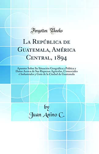 La República de Guatemala, América Central, 1894: Apuntes Sobre Su Situación Geográfica y Política y Datos Acerca de Sus Riquezas Agrícolas, ... de la Ciudad de Guatemala (Classic Reprint)