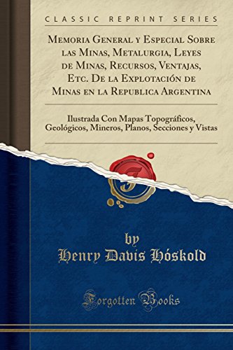 Memoria General y Especial Sobre las Minas, Metalurgia, Leyes de Minas, Recursos, Ventajas, Etc. De la Explotación de Minas en la Republica Argentina: ... Planos, Secciones y Vistas (Classic Reprint)