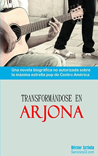 Transformandose en Arjona: Una novela biografica no autorizada sobre la maxima estrella pop de Centro America
